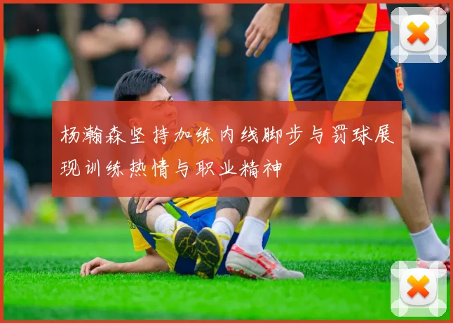 杨瀚森坚持加练内线脚步与罚球展现训练热情与职业精神