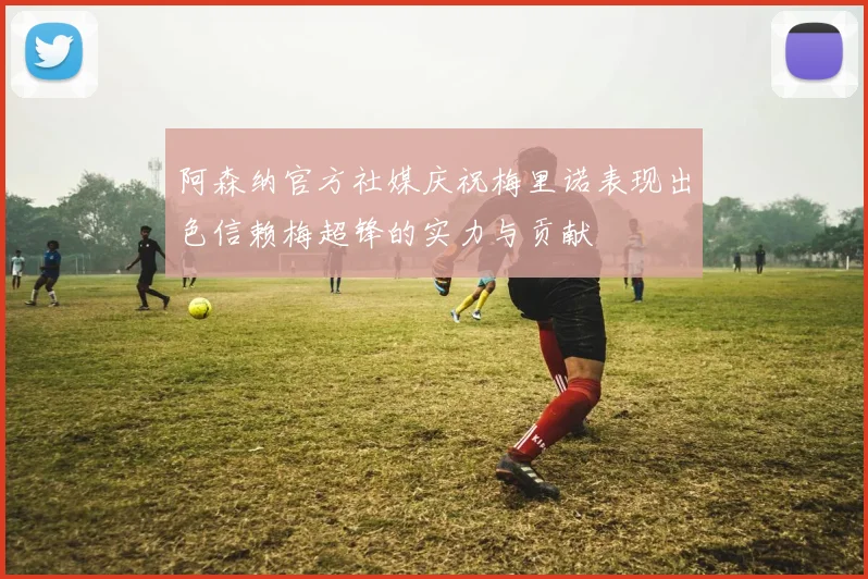 阿森纳官方社媒庆祝梅里诺表现出色信赖梅超锋的实力与贡献