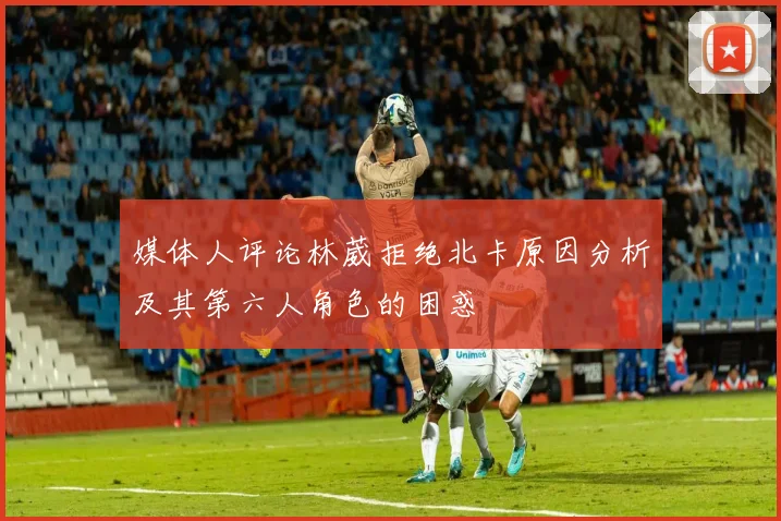 媒体人评论林葳拒绝北卡原因分析及其第六人角色的困惑
