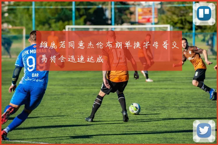 雄鹿若同意杰伦布朗单换字母哥交易将会迅速达成