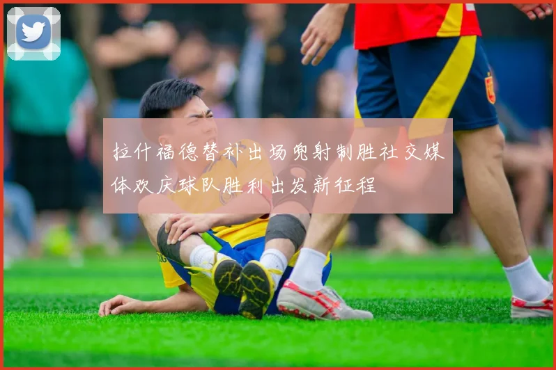 拉什福德替补出场兜射制胜社交媒体欢庆球队胜利出发新征程