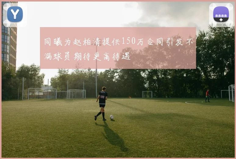 同曦为赵柏清提供150万合同引发不满球员期待更高待遇