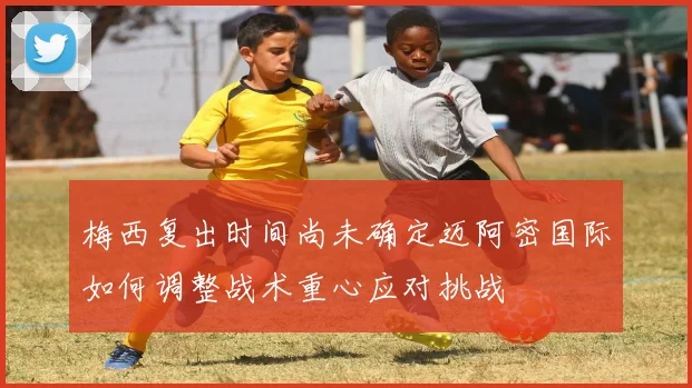梅西复出时间尚未确定迈阿密国际如何调整战术重心应对挑战
