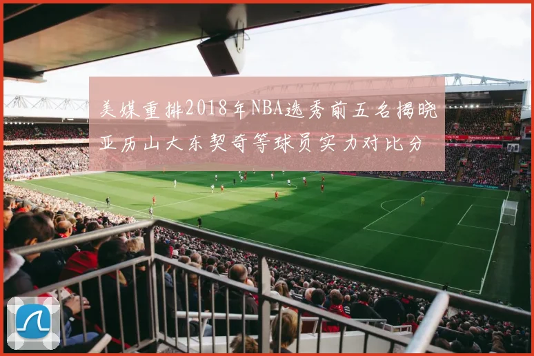 美媒重排2018年NBA选秀前五名揭晓亚历山大东契奇等球员实力对比分析
