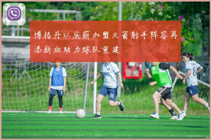 博格丹以底薪加盟火箭射手阵容再添新血助力球队重建