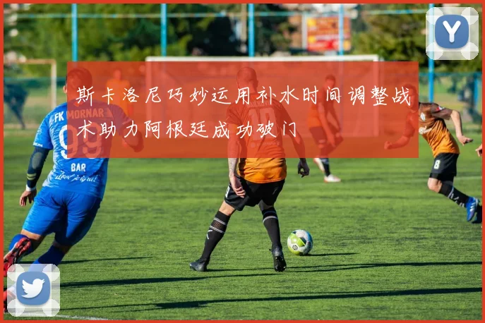 斯卡洛尼巧妙运用补水时间调整战术助力阿根廷成功破门
