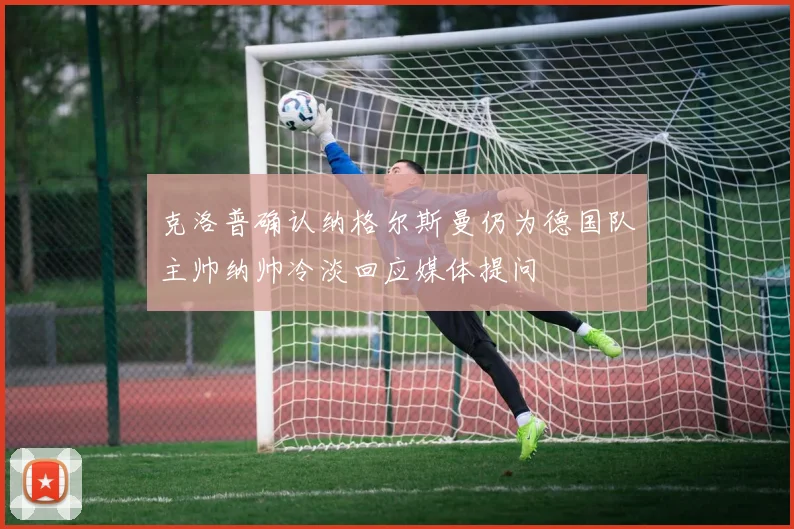 克洛普确认纳格尔斯曼仍为德国队主帅纳帅冷淡回应媒体提问