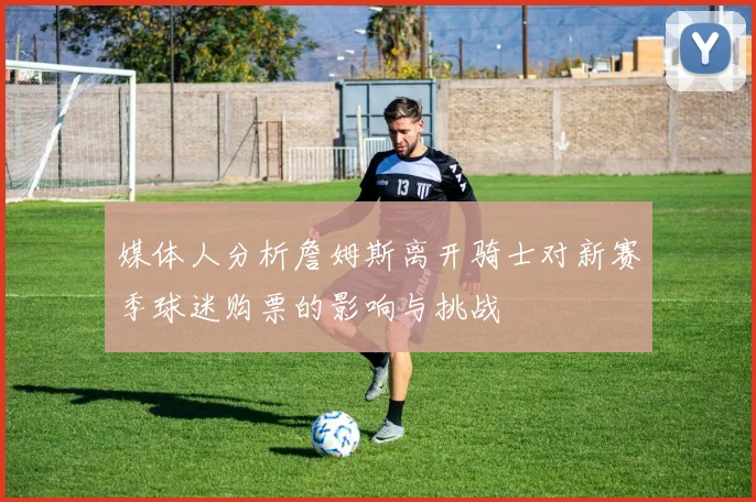 媒体人分析詹姆斯离开骑士对新赛季球迷购票的影响与挑战