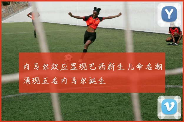 内马尔效应显现巴西新生儿命名潮涌现五名内马尔诞生