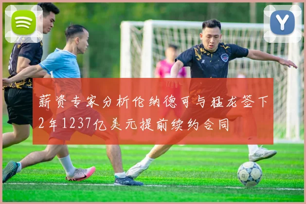 薪资专家分析伦纳德可与猛龙签下2年1237亿美元提前续约合同