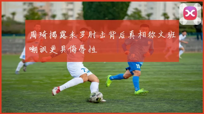 周琦揭露米罗肘击背后真相称文班嘲讽更具侮辱性