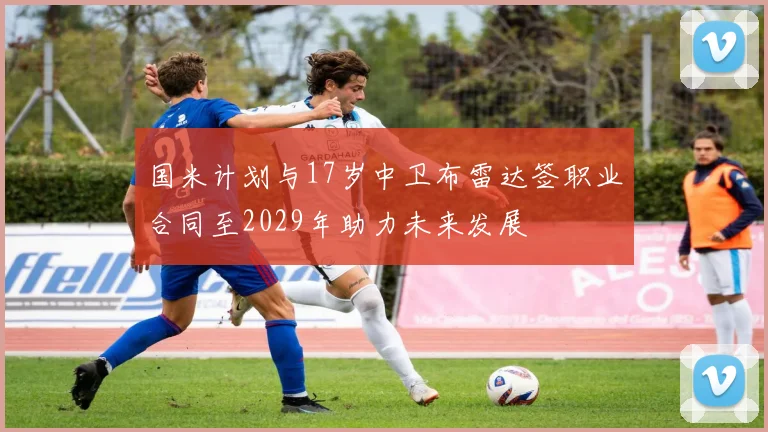 国米计划与17岁中卫布雷达签职业合同至2029年助力未来发展