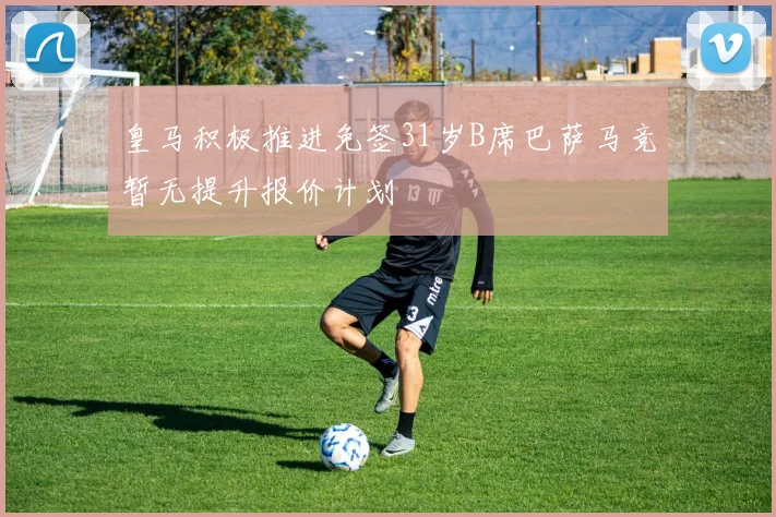皇马积极推进免签31岁B席巴萨马竞暂无提升报价计划