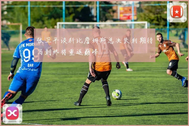 张卫平谈科比詹姆斯总决失利期待马刺终将重返巅峰