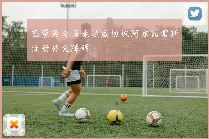 巴萨若与马竞达成协议阿尔瓦雷斯注册将无障碍
