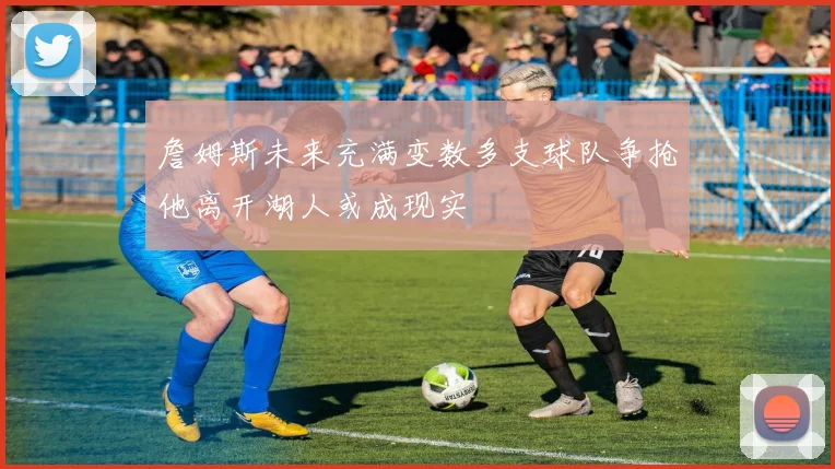 詹姆斯未来充满变数多支球队争抢他离开湖人或成现实