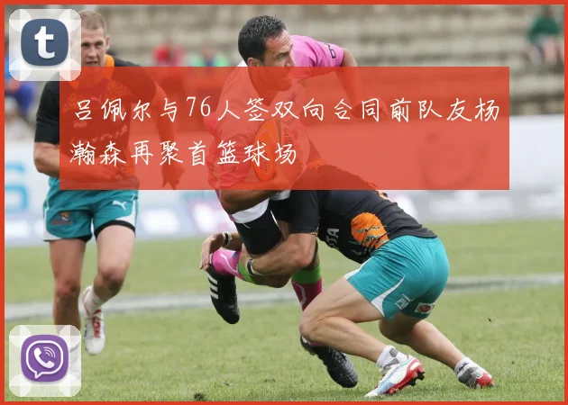 吕佩尔与76人签双向合同前队友杨瀚森再聚首篮球场