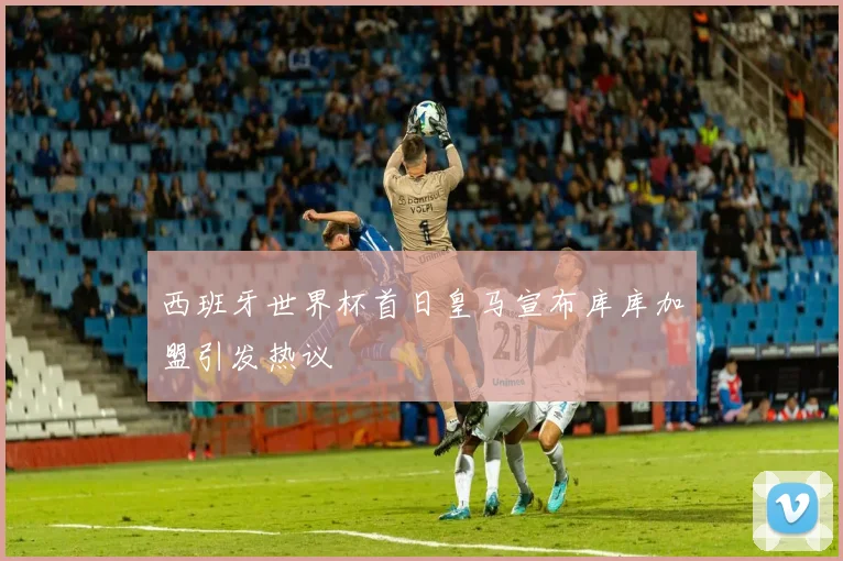 西班牙世界杯首日皇马宣布库库加盟引发热议