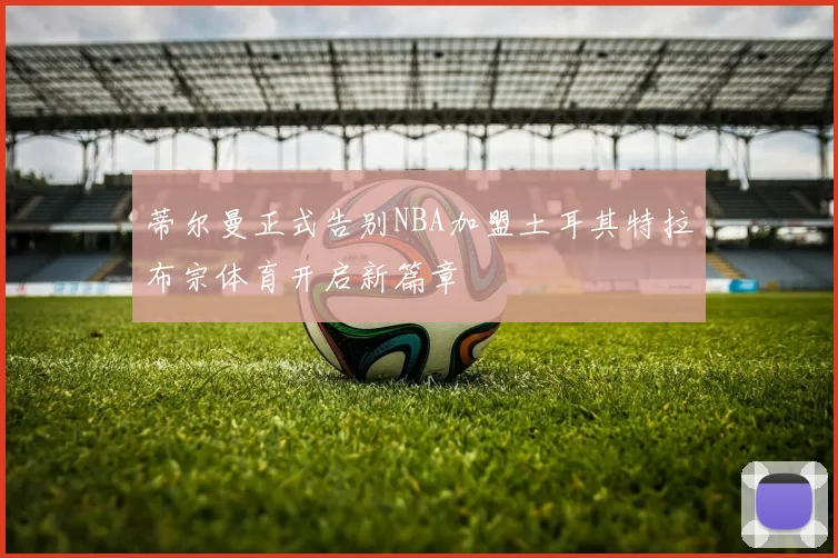 蒂尔曼正式告别NBA加盟土耳其特拉布宗体育开启新篇章