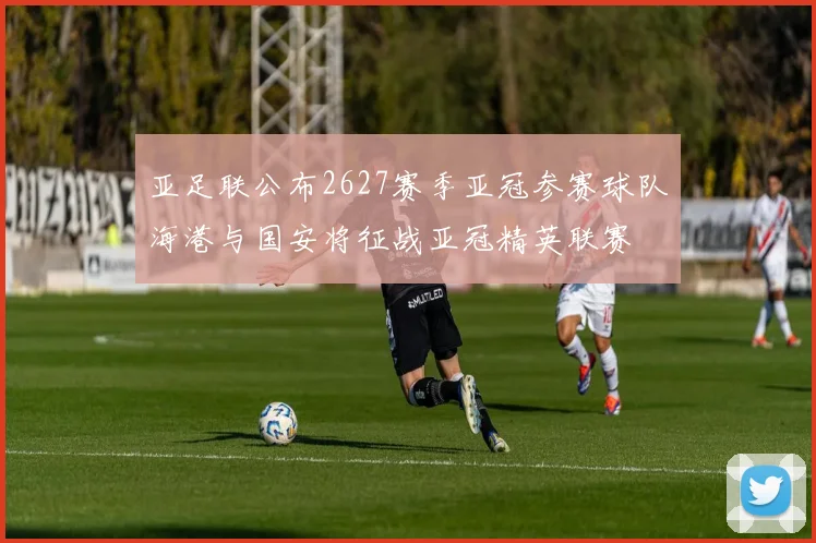 亚足联公布2627赛季亚冠参赛球队海港与国安将征战亚冠精英联赛