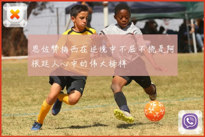 恩佐赞梅西在逆境中不屈不挠是阿根廷人心中的伟大榜样