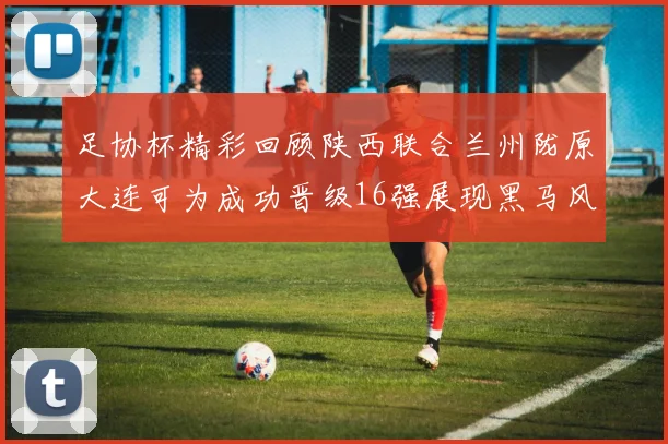 足协杯精彩回顾陕西联合兰州陇原大连可为成功晋级16强展现黑马风采