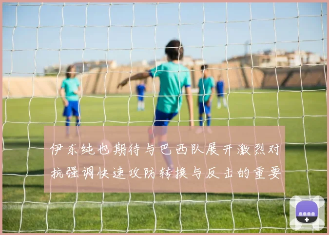 伊东纯也期待与巴西队展开激烈对抗强调快速攻防转换与反击的重要性