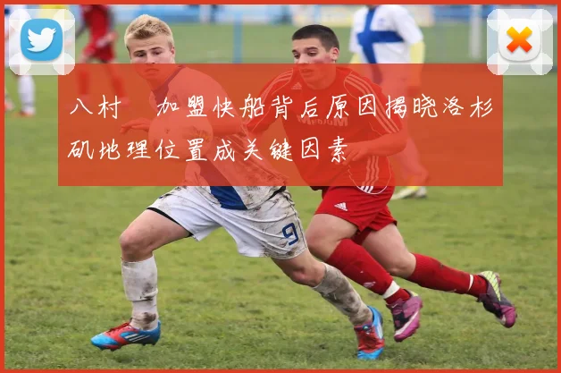 八村塁加盟快船背后原因揭晓洛杉矶地理位置成关键因素