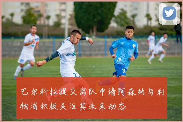 巴尔科拉提交离队申请阿森纳与利物浦积极关注其未来动态