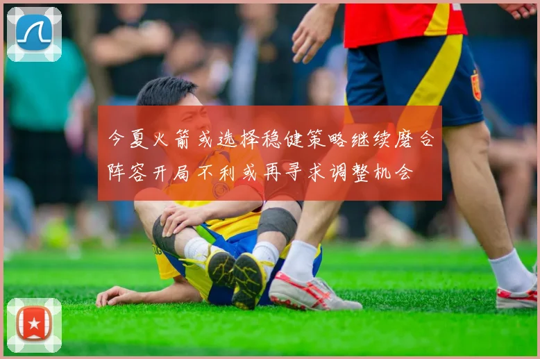 今夏火箭或选择稳健策略继续磨合阵容开局不利或再寻求调整机会