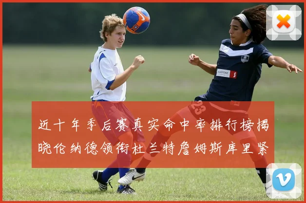 近十年季后赛真实命中率排行榜揭晓伦纳德领衔杜兰特詹姆斯库里紧随其后